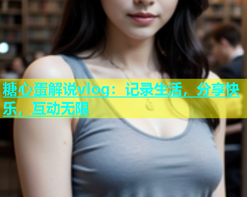 糖心蛋解说vlog：记录生活，分享快乐，互动无限  第1张