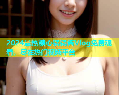 2024最热糖心锅锅酱Vlog免费观看，尽在热门视频平台  第1张