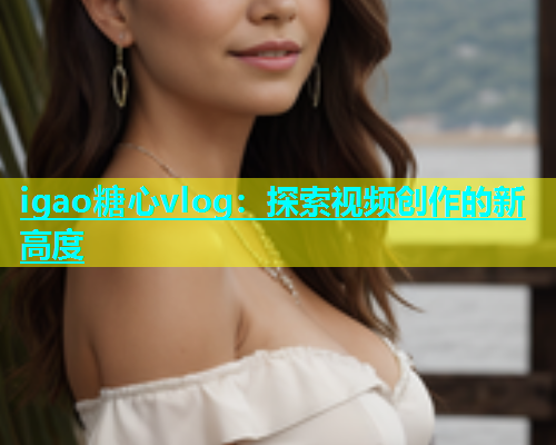 igao糖心vlog：探索视频创作的新高度  第1张
