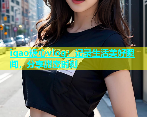 igao糖心vlog：记录生活美好瞬间，分享甜蜜时刻  第1张