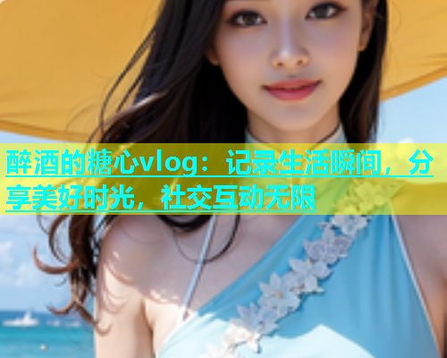 醉酒的糖心vlog：记录生活瞬间，分享美好时光，社交互动无限  第1张