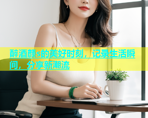 醉酒颜s的美好时刻，记录生活瞬间，分享新潮流  第1张