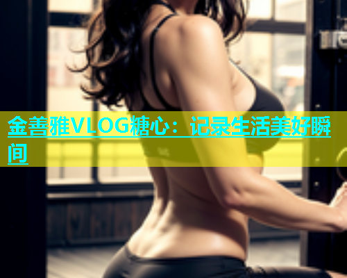 金善雅VLOG糖心：记录生活美好瞬间  第1张