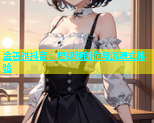 金善雅抖音：短视频创作与沉浸式体验  第1张