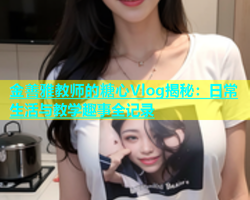 金善雅教师的糖心Vlog揭秘：日常生活与教学趣事全记录  第1张