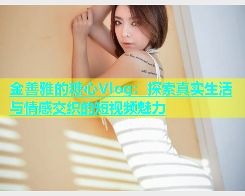 金善雅的糖心Vlog：探索真实生活与情感交织的短视频魅力  第1张