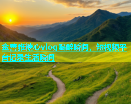 金善雅糖心vlog喝醉瞬间，短视频平台记录生活瞬间  第1张