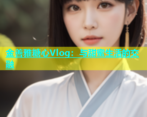 金善雅糖心Vlog：与甜蜜生活的交融  第1张