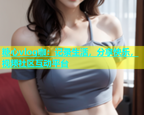 糖心vlog咖：记录生活，分享快乐，视频社区互动平台  第1张
