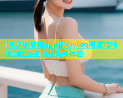 18款禁游戏app糖心vlog高清流畅视频社交互动带货新体验  第1张