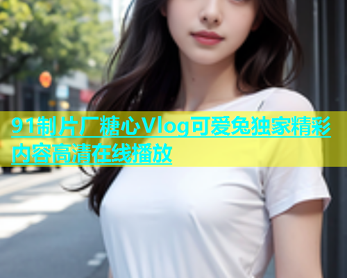 91制片厂糖心Vlog可爱兔独家精彩内容高清在线播放  第1张
