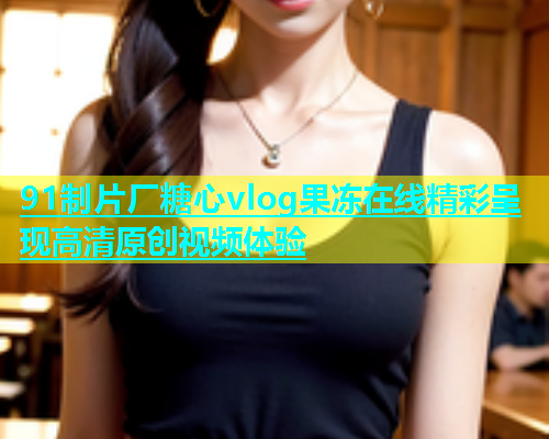 91制片厂糖心vlog果冻在线精彩呈现高清原创视频体验  第1张