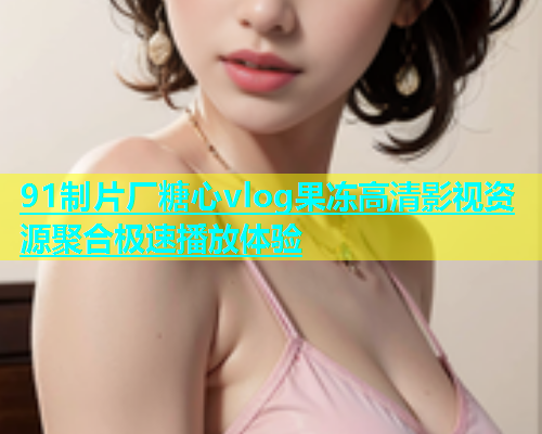 91制片厂糖心vlog果冻高清影视资源聚合极速播放体验  第2张