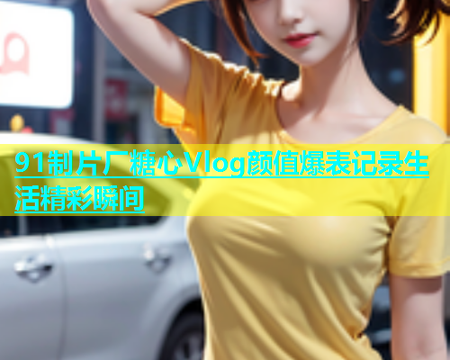 91制片厂糖心Vlog颜值爆表记录生活精彩瞬间  第2张