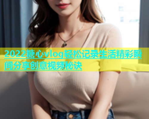2022糖心vlog轻松记录生活精彩瞬间分享创意视频秘诀  第1张