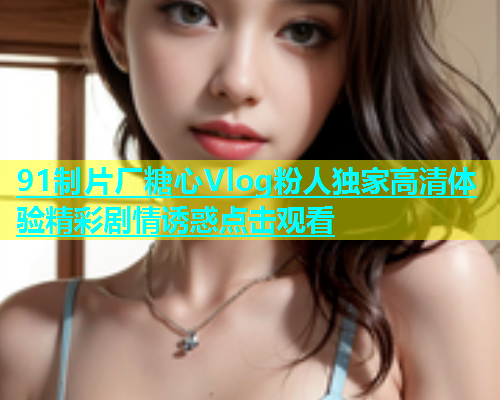 91制片厂糖心Vlog粉人独家高清体验精彩剧情诱惑点击观看  第1张