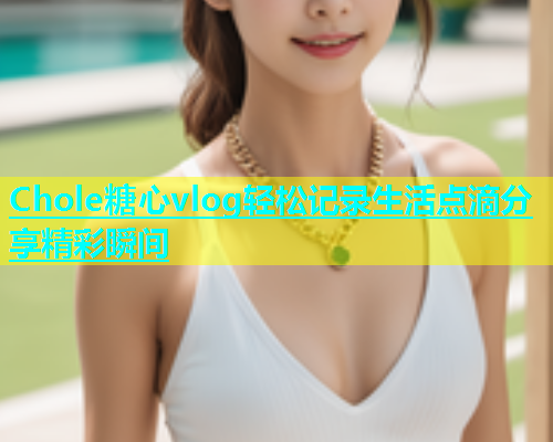 Chole糖心vlog轻松记录生活点滴分享精彩瞬间  第1张