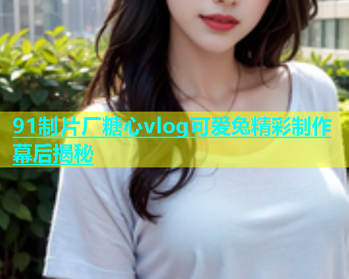 91制片厂糖心vlog可爱兔精彩制作幕后揭秘  第1张