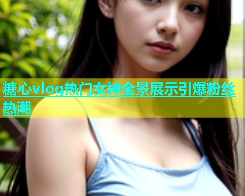 糖心vlog热门女神全景展示引爆粉丝热潮  第1张