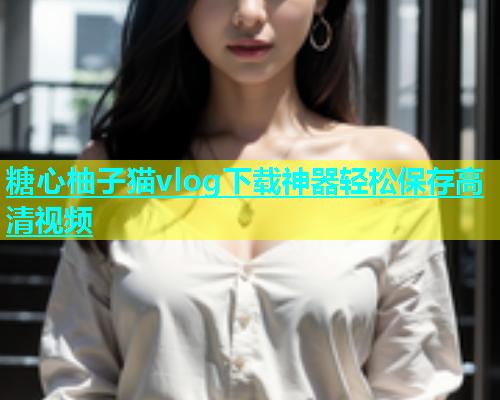 糖心柚子猫vlog下载神器轻松保存高清视频  第1张