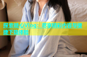 探索糖心Vlog：尽享精彩内容与便捷下载体验