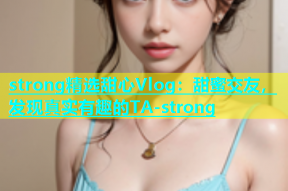 strong精选甜心Vlog：甜蜜交友，发现真实有趣的TA-strong
