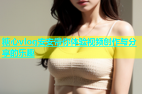 糖心vlog安安带你体验视频创作与分享的乐趣