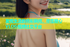 发现生活的精彩瞬间，尽在糖心VLOG视频社交平台