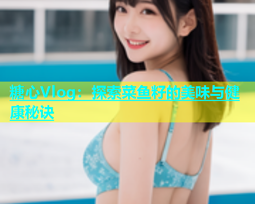糖心Vlog：探索菜鱼籽的美味与健康秘诀  第2张