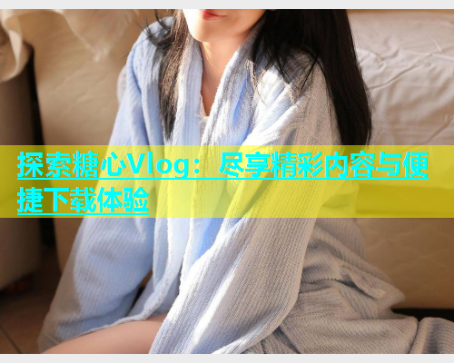 探索糖心Vlog：尽享精彩内容与便捷下载体验  第1张