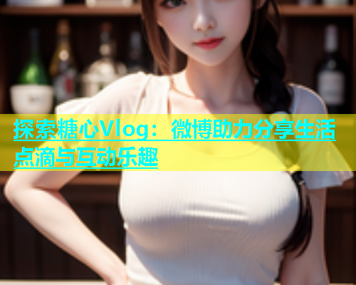 探索糖心Vlog：微博助力分享生活点滴与互动乐趣  第1张