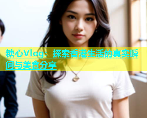 糖心Vlog：探索香港生活的真实瞬间与美食分享  第2张
