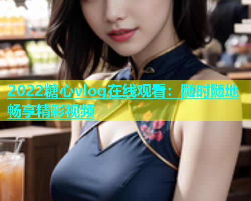 2022糖心vlog在线观看：随时随地畅享精彩视频  第1张