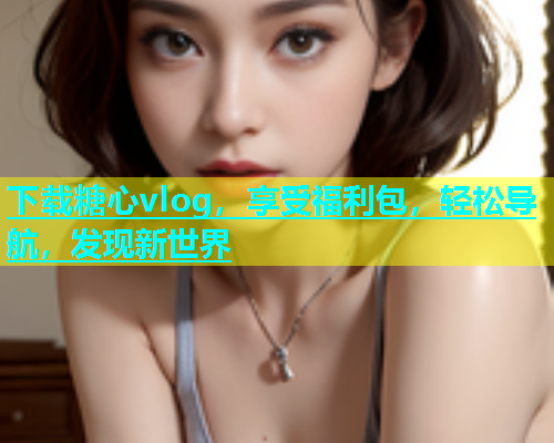下载糖心vlog，享受福利包，轻松导航，发现新世界  第1张