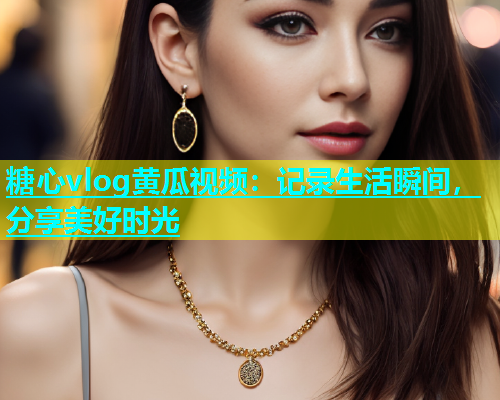 糖心vlog黄瓜视频：记录生活瞬间，分享美好时光  第1张