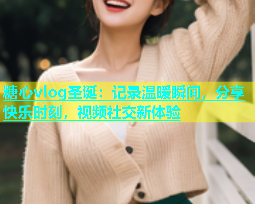 糖心vlog圣诞：记录温暖瞬间，分享快乐时刻，视频社交新体验  第1张