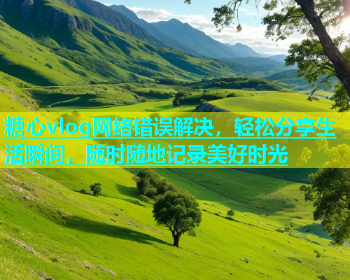 糖心vlog网络错误解决，轻松分享生活瞬间，随时随地记录美好时光  第1张